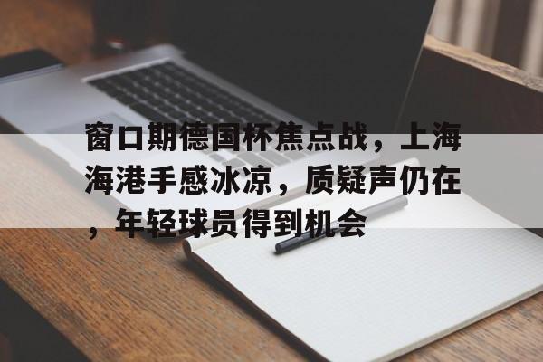 乐鱼官网-窗口期德国杯焦点战，上海海港手感冰凉，质疑声仍在，年轻球员得到机会的简单介绍